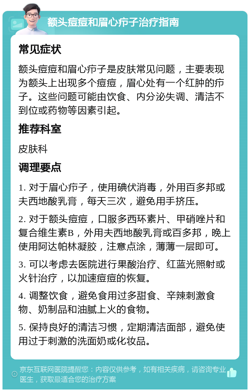 额头痘痘和眉心疖子治疗指南 常见症状 额头痘痘和眉心疖子是皮肤常见问题，主要表现为额头上出现多个痘痘，眉心处有一个红肿的疖子。这些问题可能由饮食、内分泌失调、清洁不到位或药物等因素引起。 推荐科室 皮肤科 调理要点 1. 对于眉心疖子，使用碘伏消毒，外用百多邦或夫西地酸乳膏，每天三次，避免用手挤压。 2. 对于额头痘痘，口服多西环素片、甲硝唑片和复合维生素B，外用夫西地酸乳膏或百多邦，晚上使用阿达帕林凝胶，注意点涂，薄薄一层即可。 3. 可以考虑去医院进行果酸治疗、红蓝光照射或火针治疗，以加速痘痘的恢复。 4. 调整饮食，避免食用过多甜食、辛辣刺激食物、奶制品和油腻上火的食物。 5. 保持良好的清洁习惯，定期清洁面部，避免使用过于刺激的洗面奶或化妆品。