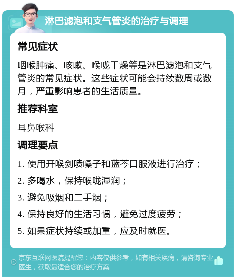 淋巴滤泡和支气管炎的治疗与调理 常见症状 咽喉肿痛、咳嗽、喉咙干燥等是淋巴滤泡和支气管炎的常见症状。这些症状可能会持续数周或数月，严重影响患者的生活质量。 推荐科室 耳鼻喉科 调理要点 1. 使用开喉剑喷嗓子和蓝芩口服液进行治疗； 2. 多喝水，保持喉咙湿润； 3. 避免吸烟和二手烟； 4. 保持良好的生活习惯，避免过度疲劳； 5. 如果症状持续或加重，应及时就医。