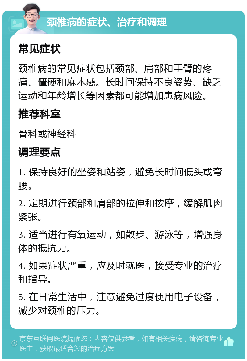 颈椎病的症状、治疗和调理 常见症状 颈椎病的常见症状包括颈部、肩部和手臂的疼痛、僵硬和麻木感。长时间保持不良姿势、缺乏运动和年龄增长等因素都可能增加患病风险。 推荐科室 骨科或神经科 调理要点 1. 保持良好的坐姿和站姿，避免长时间低头或弯腰。 2. 定期进行颈部和肩部的拉伸和按摩，缓解肌肉紧张。 3. 适当进行有氧运动，如散步、游泳等，增强身体的抵抗力。 4. 如果症状严重，应及时就医，接受专业的治疗和指导。 5. 在日常生活中，注意避免过度使用电子设备，减少对颈椎的压力。