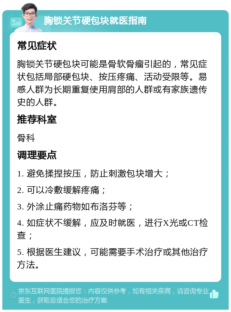 胸锁关节硬包块就医指南 常见症状 胸锁关节硬包块可能是骨软骨瘤引起的，常见症状包括局部硬包块、按压疼痛、活动受限等。易感人群为长期重复使用肩部的人群或有家族遗传史的人群。 推荐科室 骨科 调理要点 1. 避免揉捏按压，防止刺激包块增大； 2. 可以冷敷缓解疼痛； 3. 外涂止痛药物如布洛芬等； 4. 如症状不缓解，应及时就医，进行X光或CT检查； 5. 根据医生建议，可能需要手术治疗或其他治疗方法。