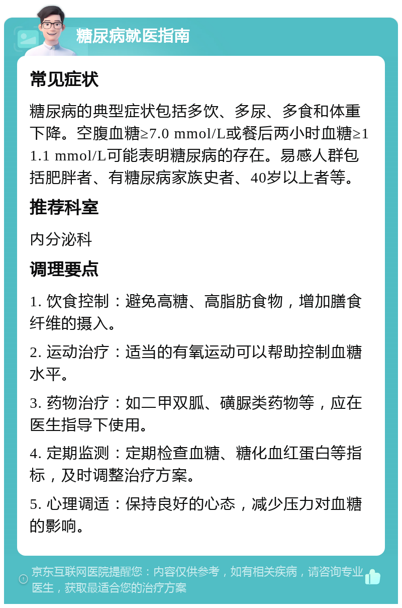 糖尿病就医指南 常见症状 糖尿病的典型症状包括多饮、多尿、多食和体重下降。空腹血糖≥7.0 mmol/L或餐后两小时血糖≥11.1 mmol/L可能表明糖尿病的存在。易感人群包括肥胖者、有糖尿病家族史者、40岁以上者等。 推荐科室 内分泌科 调理要点 1. 饮食控制：避免高糖、高脂肪食物，增加膳食纤维的摄入。 2. 运动治疗：适当的有氧运动可以帮助控制血糖水平。 3. 药物治疗：如二甲双胍、磺脲类药物等，应在医生指导下使用。 4. 定期监测：定期检查血糖、糖化血红蛋白等指标，及时调整治疗方案。 5. 心理调适：保持良好的心态，减少压力对血糖的影响。