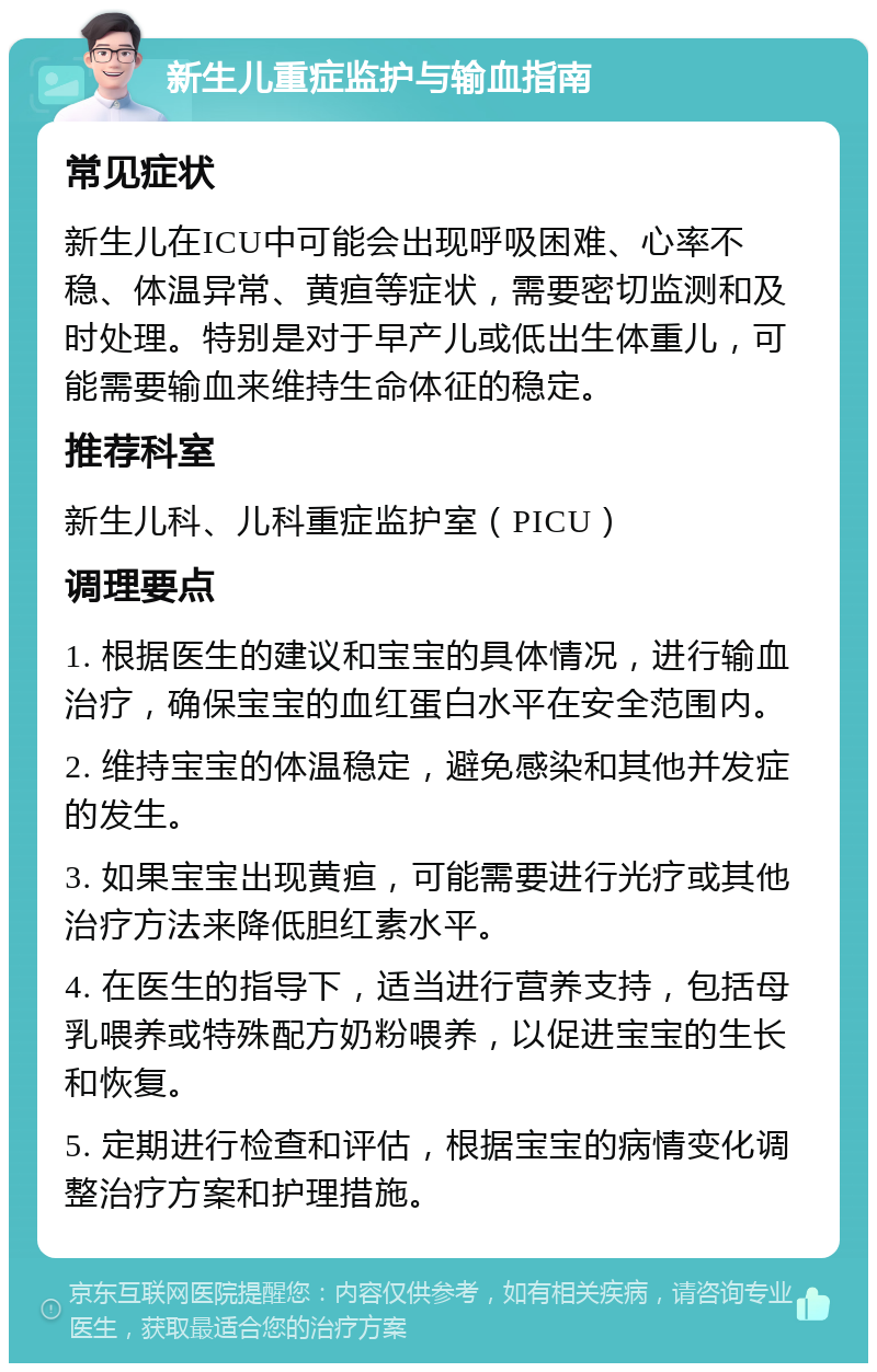 新生儿重症监护与输血指南 常见症状 新生儿在ICU中可能会出现呼吸困难、心率不稳、体温异常、黄疸等症状，需要密切监测和及时处理。特别是对于早产儿或低出生体重儿，可能需要输血来维持生命体征的稳定。 推荐科室 新生儿科、儿科重症监护室（PICU） 调理要点 1. 根据医生的建议和宝宝的具体情况，进行输血治疗，确保宝宝的血红蛋白水平在安全范围内。 2. 维持宝宝的体温稳定，避免感染和其他并发症的发生。 3. 如果宝宝出现黄疸，可能需要进行光疗或其他治疗方法来降低胆红素水平。 4. 在医生的指导下，适当进行营养支持，包括母乳喂养或特殊配方奶粉喂养，以促进宝宝的生长和恢复。 5. 定期进行检查和评估，根据宝宝的病情变化调整治疗方案和护理措施。