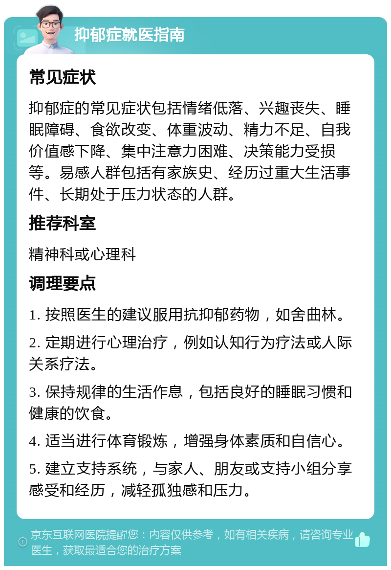 抑郁症就医指南 常见症状 抑郁症的常见症状包括情绪低落、兴趣丧失、睡眠障碍、食欲改变、体重波动、精力不足、自我价值感下降、集中注意力困难、决策能力受损等。易感人群包括有家族史、经历过重大生活事件、长期处于压力状态的人群。 推荐科室 精神科或心理科 调理要点 1. 按照医生的建议服用抗抑郁药物，如舍曲林。 2. 定期进行心理治疗，例如认知行为疗法或人际关系疗法。 3. 保持规律的生活作息，包括良好的睡眠习惯和健康的饮食。 4. 适当进行体育锻炼，增强身体素质和自信心。 5. 建立支持系统，与家人、朋友或支持小组分享感受和经历，减轻孤独感和压力。