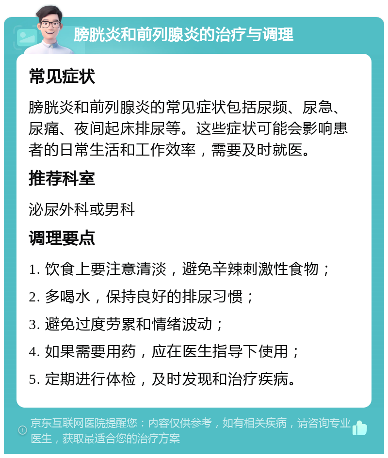 膀胱炎和前列腺炎的治疗与调理 常见症状 膀胱炎和前列腺炎的常见症状包括尿频、尿急、尿痛、夜间起床排尿等。这些症状可能会影响患者的日常生活和工作效率，需要及时就医。 推荐科室 泌尿外科或男科 调理要点 1. 饮食上要注意清淡，避免辛辣刺激性食物； 2. 多喝水，保持良好的排尿习惯； 3. 避免过度劳累和情绪波动； 4. 如果需要用药，应在医生指导下使用； 5. 定期进行体检，及时发现和治疗疾病。