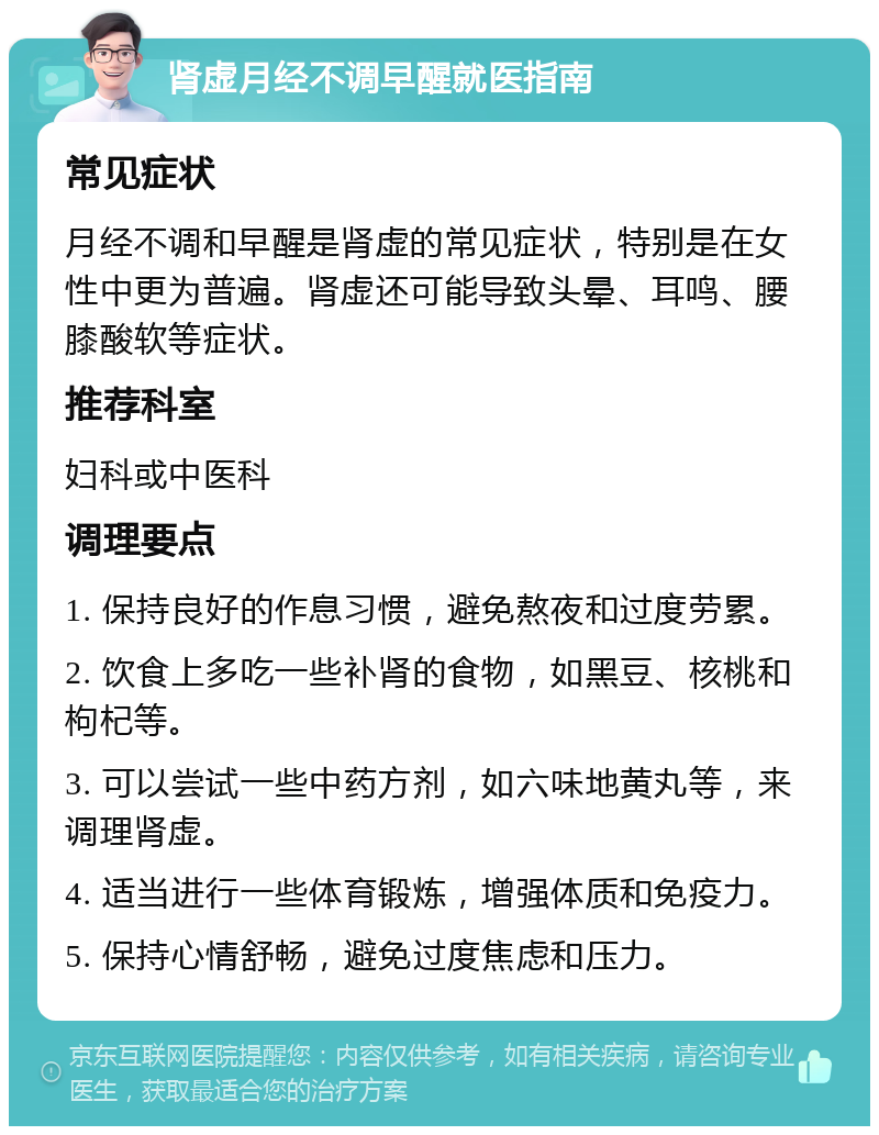 肾虚月经不调早醒就医指南 常见症状 月经不调和早醒是肾虚的常见症状，特别是在女性中更为普遍。肾虚还可能导致头晕、耳鸣、腰膝酸软等症状。 推荐科室 妇科或中医科 调理要点 1. 保持良好的作息习惯，避免熬夜和过度劳累。 2. 饮食上多吃一些补肾的食物，如黑豆、核桃和枸杞等。 3. 可以尝试一些中药方剂，如六味地黄丸等，来调理肾虚。 4. 适当进行一些体育锻炼，增强体质和免疫力。 5. 保持心情舒畅，避免过度焦虑和压力。