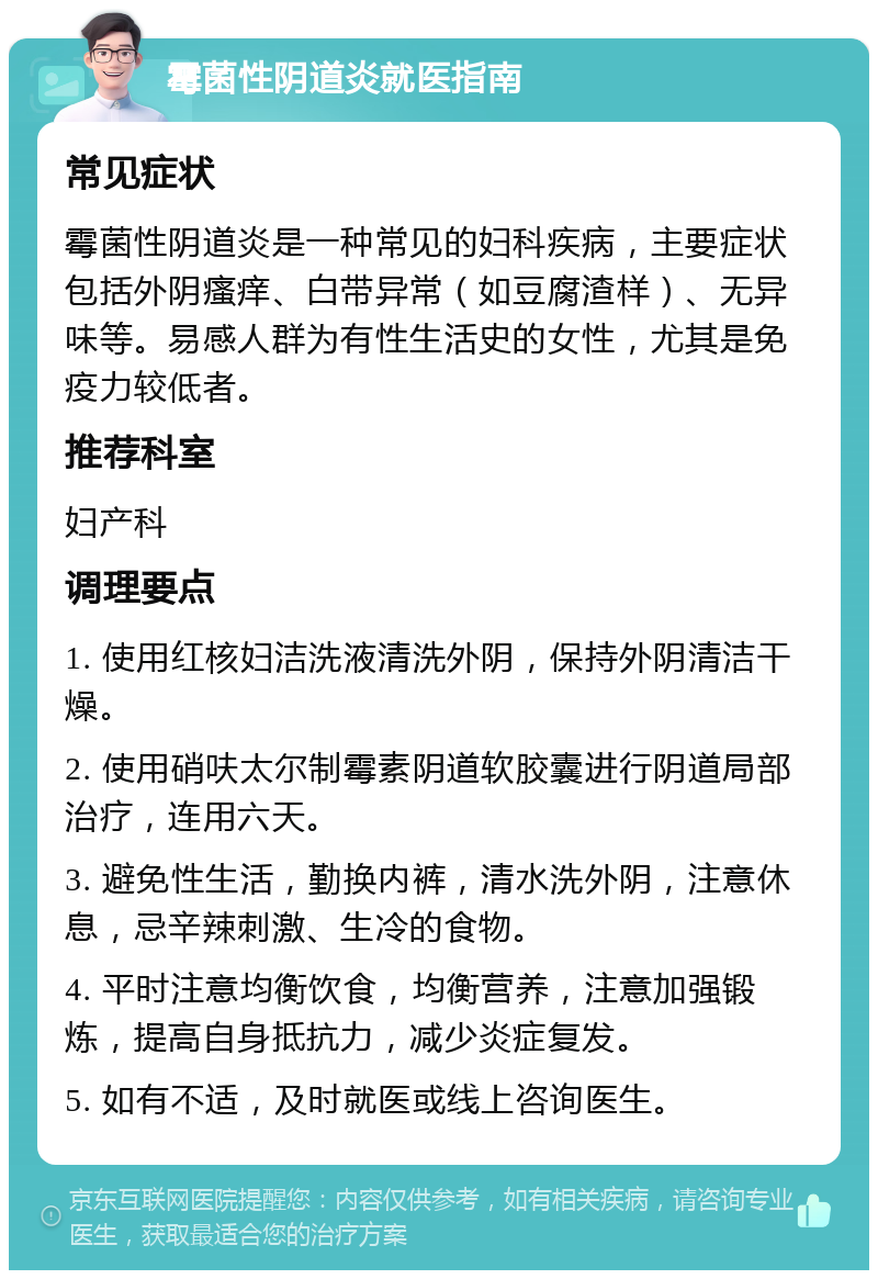 霉菌性阴道炎就医指南 常见症状 霉菌性阴道炎是一种常见的妇科疾病，主要症状包括外阴瘙痒、白带异常（如豆腐渣样）、无异味等。易感人群为有性生活史的女性，尤其是免疫力较低者。 推荐科室 妇产科 调理要点 1. 使用红核妇洁洗液清洗外阴，保持外阴清洁干燥。 2. 使用硝呋太尔制霉素阴道软胶囊进行阴道局部治疗，连用六天。 3. 避免性生活，勤换内裤，清水洗外阴，注意休息，忌辛辣刺激、生冷的食物。 4. 平时注意均衡饮食，均衡营养，注意加强锻炼，提高自身抵抗力，减少炎症复发。 5. 如有不适，及时就医或线上咨询医生。