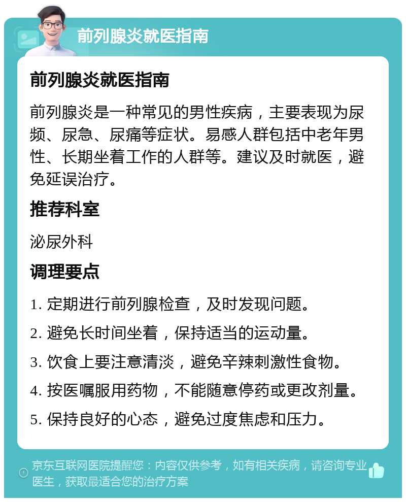 前列腺炎就医指南 前列腺炎就医指南 前列腺炎是一种常见的男性疾病，主要表现为尿频、尿急、尿痛等症状。易感人群包括中老年男性、长期坐着工作的人群等。建议及时就医，避免延误治疗。 推荐科室 泌尿外科 调理要点 1. 定期进行前列腺检查，及时发现问题。 2. 避免长时间坐着，保持适当的运动量。 3. 饮食上要注意清淡，避免辛辣刺激性食物。 4. 按医嘱服用药物，不能随意停药或更改剂量。 5. 保持良好的心态，避免过度焦虑和压力。