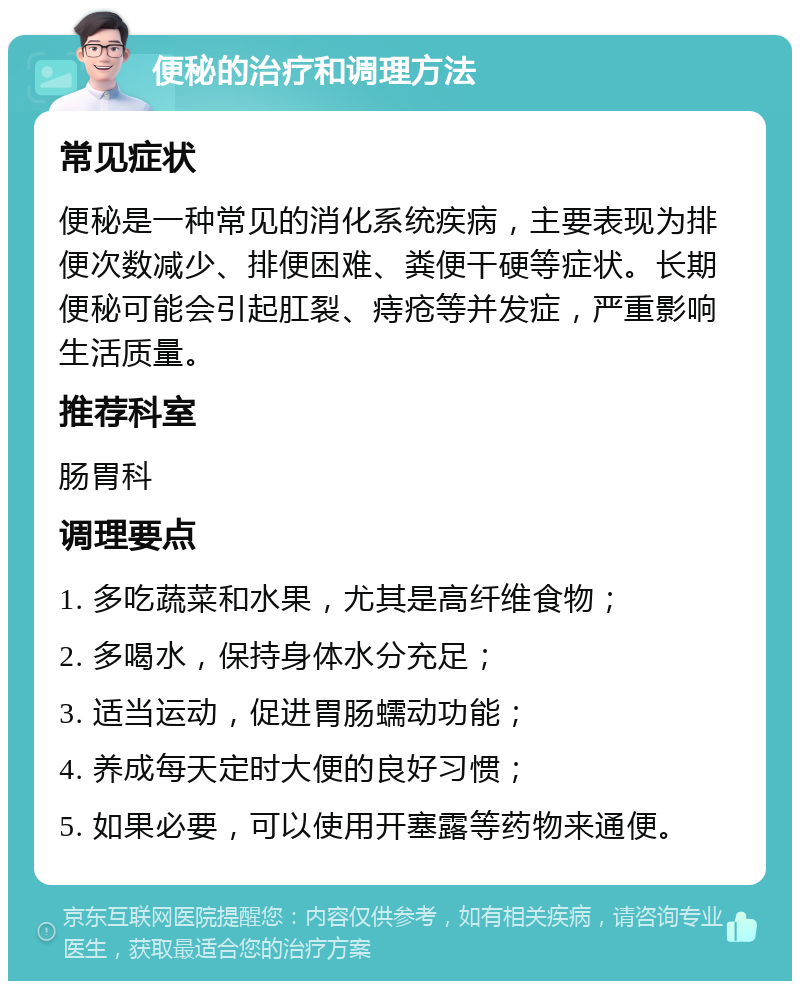 便秘的治疗和调理方法 常见症状 便秘是一种常见的消化系统疾病，主要表现为排便次数减少、排便困难、粪便干硬等症状。长期便秘可能会引起肛裂、痔疮等并发症，严重影响生活质量。 推荐科室 肠胃科 调理要点 1. 多吃蔬菜和水果，尤其是高纤维食物； 2. 多喝水，保持身体水分充足； 3. 适当运动，促进胃肠蠕动功能； 4. 养成每天定时大便的良好习惯； 5. 如果必要，可以使用开塞露等药物来通便。