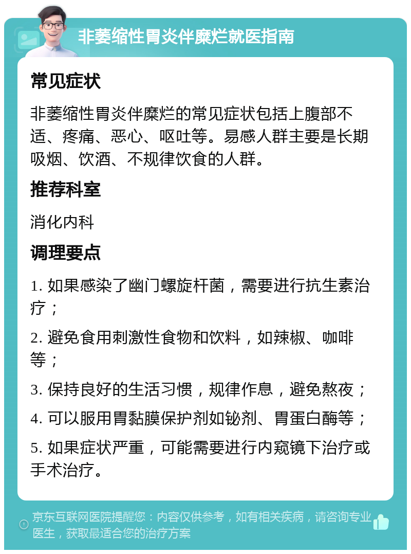 非萎缩性胃炎伴糜烂就医指南 常见症状 非萎缩性胃炎伴糜烂的常见症状包括上腹部不适、疼痛、恶心、呕吐等。易感人群主要是长期吸烟、饮酒、不规律饮食的人群。 推荐科室 消化内科 调理要点 1. 如果感染了幽门螺旋杆菌，需要进行抗生素治疗； 2. 避免食用刺激性食物和饮料，如辣椒、咖啡等； 3. 保持良好的生活习惯，规律作息，避免熬夜； 4. 可以服用胃黏膜保护剂如铋剂、胃蛋白酶等； 5. 如果症状严重，可能需要进行内窥镜下治疗或手术治疗。