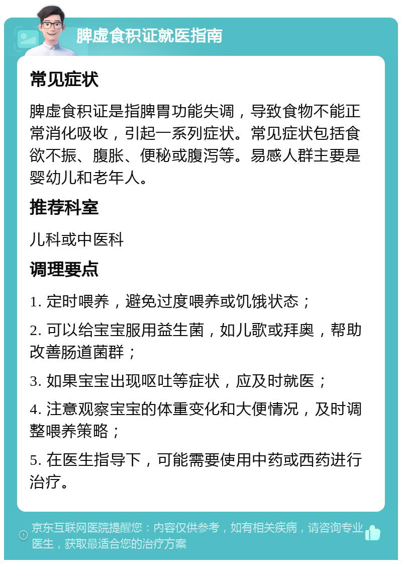 脾虚食积证就医指南 常见症状 脾虚食积证是指脾胃功能失调，导致食物不能正常消化吸收，引起一系列症状。常见症状包括食欲不振、腹胀、便秘或腹泻等。易感人群主要是婴幼儿和老年人。 推荐科室 儿科或中医科 调理要点 1. 定时喂养，避免过度喂养或饥饿状态； 2. 可以给宝宝服用益生菌，如儿歌或拜奥，帮助改善肠道菌群； 3. 如果宝宝出现呕吐等症状，应及时就医； 4. 注意观察宝宝的体重变化和大便情况，及时调整喂养策略； 5. 在医生指导下，可能需要使用中药或西药进行治疗。