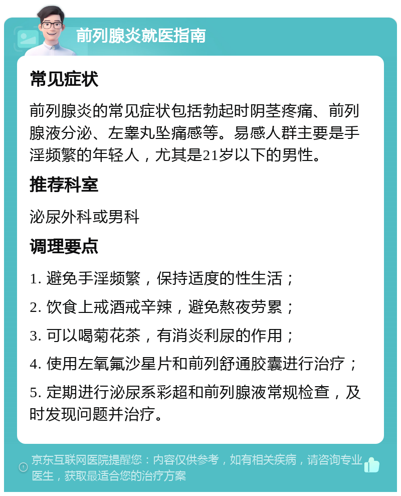 前列腺炎就医指南 常见症状 前列腺炎的常见症状包括勃起时阴茎疼痛、前列腺液分泌、左睾丸坠痛感等。易感人群主要是手淫频繁的年轻人，尤其是21岁以下的男性。 推荐科室 泌尿外科或男科 调理要点 1. 避免手淫频繁，保持适度的性生活； 2. 饮食上戒酒戒辛辣，避免熬夜劳累； 3. 可以喝菊花茶，有消炎利尿的作用； 4. 使用左氧氟沙星片和前列舒通胶囊进行治疗； 5. 定期进行泌尿系彩超和前列腺液常规检查，及时发现问题并治疗。