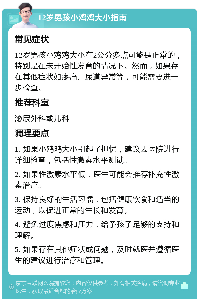 12岁男孩小鸡鸡大小指南 常见症状 12岁男孩小鸡鸡大小在2公分多点可能是正常的，特别是在未开始性发育的情况下。然而，如果存在其他症状如疼痛、尿道异常等，可能需要进一步检查。 推荐科室 泌尿外科或儿科 调理要点 1. 如果小鸡鸡大小引起了担忧，建议去医院进行详细检查，包括性激素水平测试。 2. 如果性激素水平低，医生可能会推荐补充性激素治疗。 3. 保持良好的生活习惯，包括健康饮食和适当的运动，以促进正常的生长和发育。 4. 避免过度焦虑和压力，给予孩子足够的支持和理解。 5. 如果存在其他症状或问题，及时就医并遵循医生的建议进行治疗和管理。