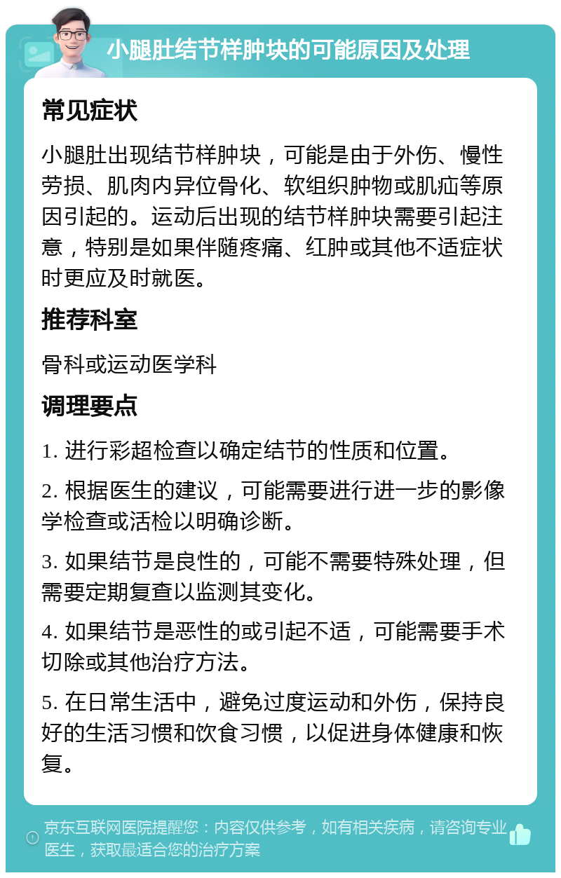 小腿肚结节样肿块的可能原因及处理 常见症状 小腿肚出现结节样肿块，可能是由于外伤、慢性劳损、肌肉内异位骨化、软组织肿物或肌疝等原因引起的。运动后出现的结节样肿块需要引起注意，特别是如果伴随疼痛、红肿或其他不适症状时更应及时就医。 推荐科室 骨科或运动医学科 调理要点 1. 进行彩超检查以确定结节的性质和位置。 2. 根据医生的建议，可能需要进行进一步的影像学检查或活检以明确诊断。 3. 如果结节是良性的，可能不需要特殊处理，但需要定期复查以监测其变化。 4. 如果结节是恶性的或引起不适，可能需要手术切除或其他治疗方法。 5. 在日常生活中，避免过度运动和外伤，保持良好的生活习惯和饮食习惯，以促进身体健康和恢复。