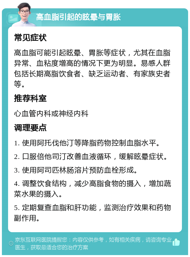 高血脂引起的眩晕与胃胀 常见症状 高血脂可能引起眩晕、胃胀等症状，尤其在血脂异常、血粘度增高的情况下更为明显。易感人群包括长期高脂饮食者、缺乏运动者、有家族史者等。 推荐科室 心血管内科或神经内科 调理要点 1. 使用阿托伐他汀等降脂药物控制血脂水平。 2. 口服倍他司汀改善血液循环，缓解眩晕症状。 3. 使用阿司匹林肠溶片预防血栓形成。 4. 调整饮食结构，减少高脂食物的摄入，增加蔬菜水果的摄入。 5. 定期复查血脂和肝功能，监测治疗效果和药物副作用。