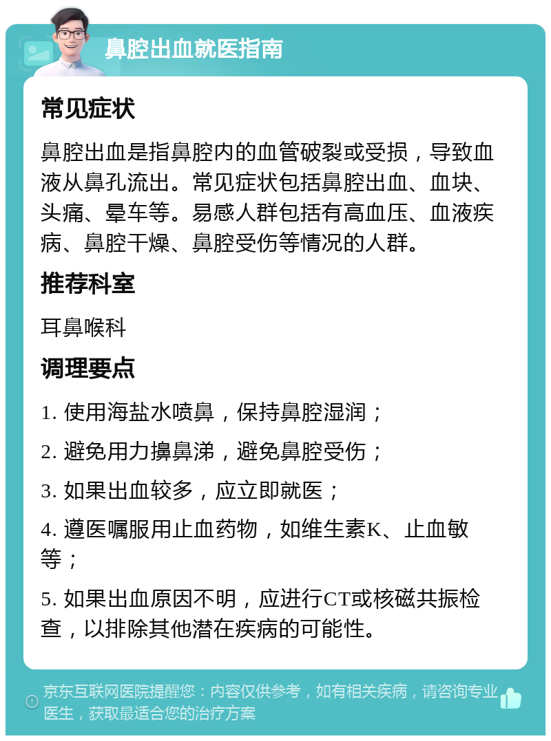 鼻腔出血就医指南 常见症状 鼻腔出血是指鼻腔内的血管破裂或受损，导致血液从鼻孔流出。常见症状包括鼻腔出血、血块、头痛、晕车等。易感人群包括有高血压、血液疾病、鼻腔干燥、鼻腔受伤等情况的人群。 推荐科室 耳鼻喉科 调理要点 1. 使用海盐水喷鼻，保持鼻腔湿润； 2. 避免用力擤鼻涕，避免鼻腔受伤； 3. 如果出血较多，应立即就医； 4. 遵医嘱服用止血药物，如维生素K、止血敏等； 5. 如果出血原因不明，应进行CT或核磁共振检查，以排除其他潜在疾病的可能性。