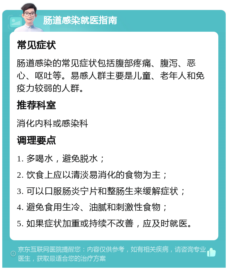 肠道感染就医指南 常见症状 肠道感染的常见症状包括腹部疼痛、腹泻、恶心、呕吐等。易感人群主要是儿童、老年人和免疫力较弱的人群。 推荐科室 消化内科或感染科 调理要点 1. 多喝水，避免脱水； 2. 饮食上应以清淡易消化的食物为主； 3. 可以口服肠炎宁片和整肠生来缓解症状； 4. 避免食用生冷、油腻和刺激性食物； 5. 如果症状加重或持续不改善，应及时就医。