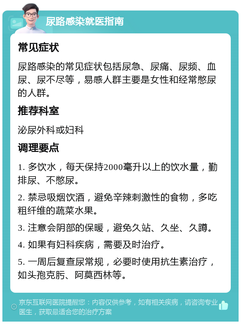 尿路感染就医指南 常见症状 尿路感染的常见症状包括尿急、尿痛、尿频、血尿、尿不尽等，易感人群主要是女性和经常憋尿的人群。 推荐科室 泌尿外科或妇科 调理要点 1. 多饮水，每天保持2000毫升以上的饮水量，勤排尿、不憋尿。 2. 禁忌吸烟饮酒，避免辛辣刺激性的食物，多吃粗纤维的蔬菜水果。 3. 注意会阴部的保暖，避免久站、久坐、久蹲。 4. 如果有妇科疾病，需要及时治疗。 5. 一周后复查尿常规，必要时使用抗生素治疗，如头孢克肟、阿莫西林等。