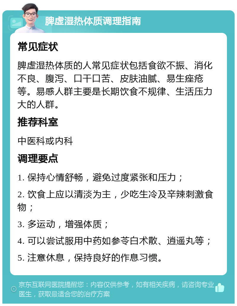 脾虚湿热体质调理指南 常见症状 脾虚湿热体质的人常见症状包括食欲不振、消化不良、腹泻、口干口苦、皮肤油腻、易生痤疮等。易感人群主要是长期饮食不规律、生活压力大的人群。 推荐科室 中医科或内科 调理要点 1. 保持心情舒畅，避免过度紧张和压力； 2. 饮食上应以清淡为主，少吃生冷及辛辣刺激食物； 3. 多运动，增强体质； 4. 可以尝试服用中药如参苓白术散、逍遥丸等； 5. 注意休息，保持良好的作息习惯。