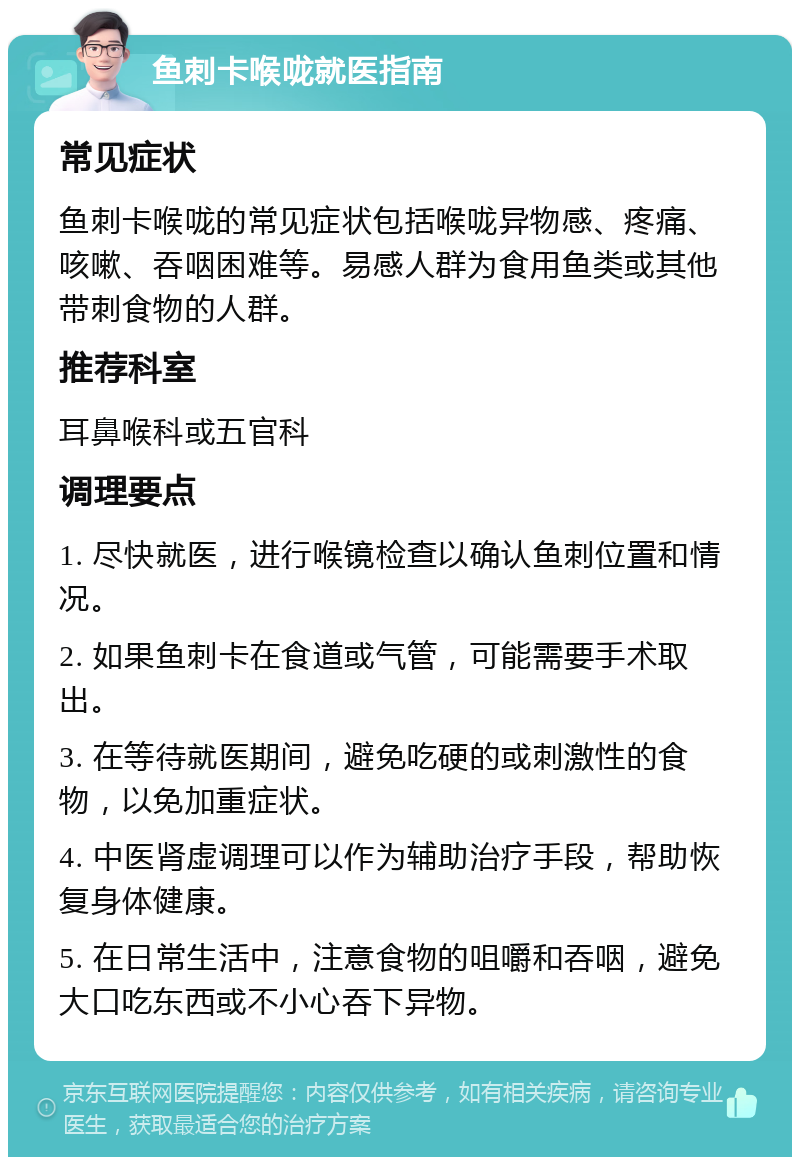 鱼刺卡喉咙就医指南 常见症状 鱼刺卡喉咙的常见症状包括喉咙异物感、疼痛、咳嗽、吞咽困难等。易感人群为食用鱼类或其他带刺食物的人群。 推荐科室 耳鼻喉科或五官科 调理要点 1. 尽快就医，进行喉镜检查以确认鱼刺位置和情况。 2. 如果鱼刺卡在食道或气管，可能需要手术取出。 3. 在等待就医期间，避免吃硬的或刺激性的食物，以免加重症状。 4. 中医肾虚调理可以作为辅助治疗手段，帮助恢复身体健康。 5. 在日常生活中，注意食物的咀嚼和吞咽，避免大口吃东西或不小心吞下异物。