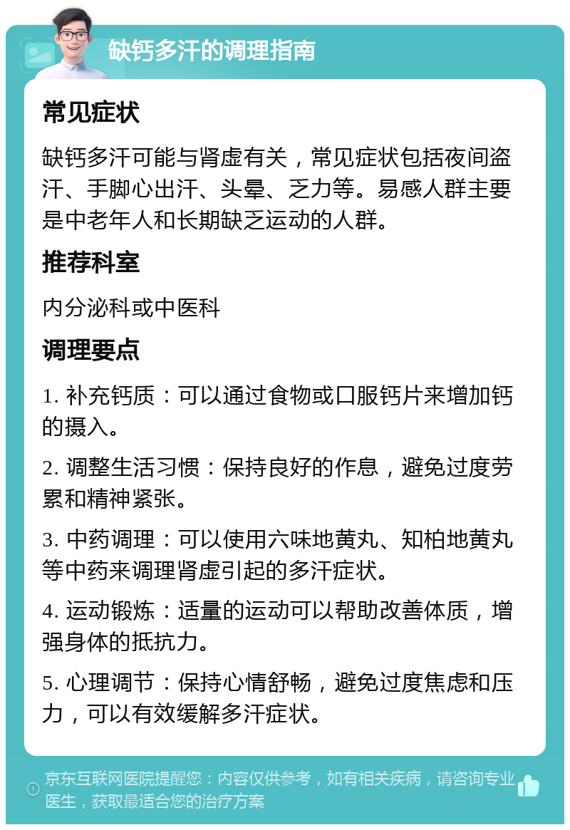 缺钙多汗的调理指南 常见症状 缺钙多汗可能与肾虚有关，常见症状包括夜间盗汗、手脚心出汗、头晕、乏力等。易感人群主要是中老年人和长期缺乏运动的人群。 推荐科室 内分泌科或中医科 调理要点 1. 补充钙质：可以通过食物或口服钙片来增加钙的摄入。 2. 调整生活习惯：保持良好的作息，避免过度劳累和精神紧张。 3. 中药调理：可以使用六味地黄丸、知柏地黄丸等中药来调理肾虚引起的多汗症状。 4. 运动锻炼：适量的运动可以帮助改善体质，增强身体的抵抗力。 5. 心理调节：保持心情舒畅，避免过度焦虑和压力，可以有效缓解多汗症状。