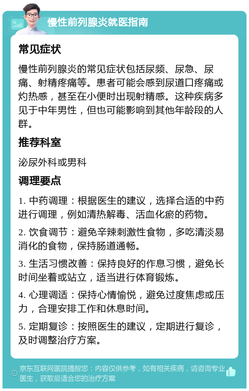 慢性前列腺炎就医指南 常见症状 慢性前列腺炎的常见症状包括尿频、尿急、尿痛、射精疼痛等。患者可能会感到尿道口疼痛或灼热感，甚至在小便时出现射精感。这种疾病多见于中年男性，但也可能影响到其他年龄段的人群。 推荐科室 泌尿外科或男科 调理要点 1. 中药调理：根据医生的建议，选择合适的中药进行调理，例如清热解毒、活血化瘀的药物。 2. 饮食调节：避免辛辣刺激性食物，多吃清淡易消化的食物，保持肠道通畅。 3. 生活习惯改善：保持良好的作息习惯，避免长时间坐着或站立，适当进行体育锻炼。 4. 心理调适：保持心情愉悦，避免过度焦虑或压力，合理安排工作和休息时间。 5. 定期复诊：按照医生的建议，定期进行复诊，及时调整治疗方案。