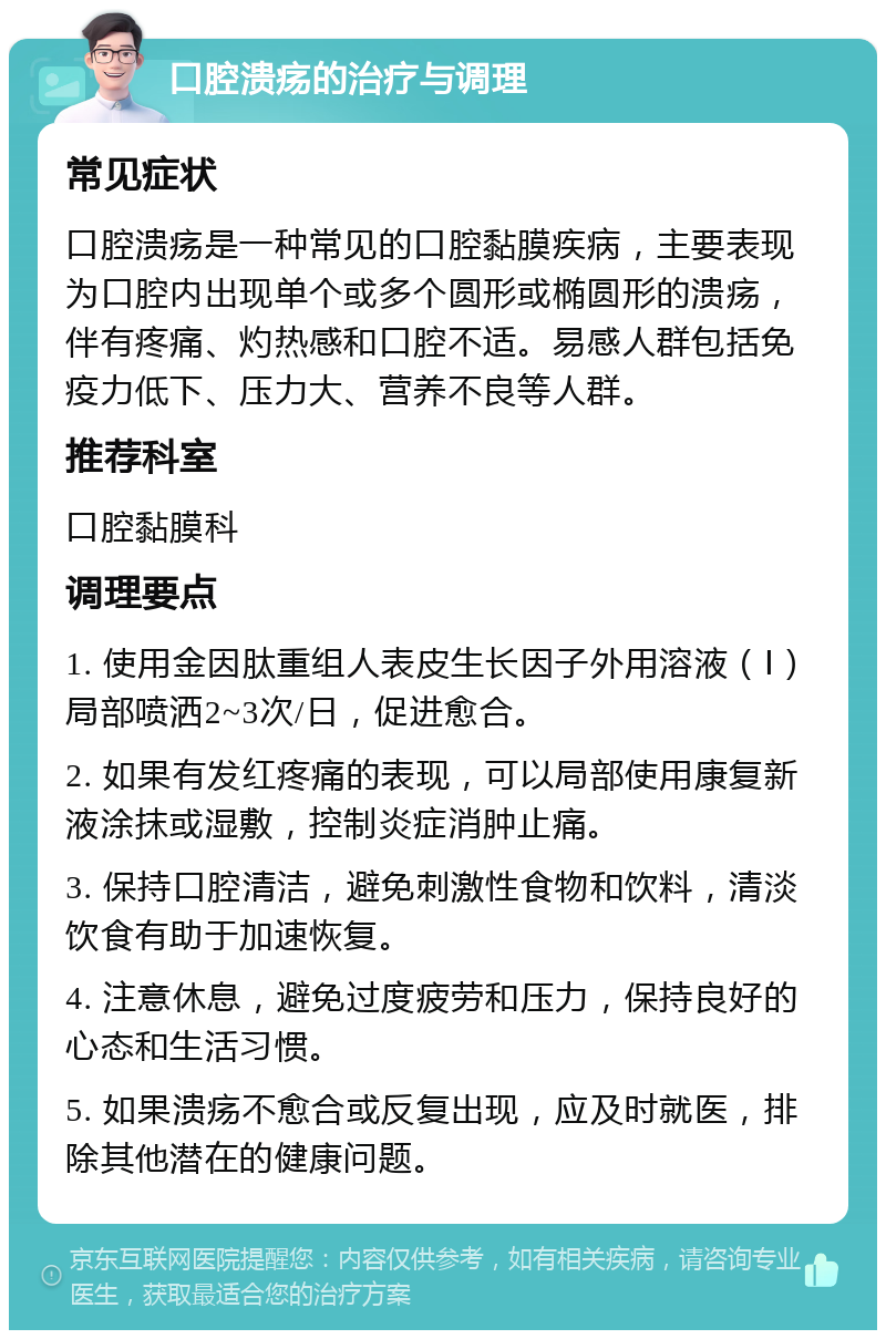 口腔溃疡的治疗与调理 常见症状 口腔溃疡是一种常见的口腔黏膜疾病，主要表现为口腔内出现单个或多个圆形或椭圆形的溃疡，伴有疼痛、灼热感和口腔不适。易感人群包括免疫力低下、压力大、营养不良等人群。 推荐科室 口腔黏膜科 调理要点 1. 使用金因肽重组人表皮生长因子外用溶液（Ⅰ）局部喷洒2~3次/日，促进愈合。 2. 如果有发红疼痛的表现，可以局部使用康复新液涂抹或湿敷，控制炎症消肿止痛。 3. 保持口腔清洁，避免刺激性食物和饮料，清淡饮食有助于加速恢复。 4. 注意休息，避免过度疲劳和压力，保持良好的心态和生活习惯。 5. 如果溃疡不愈合或反复出现，应及时就医，排除其他潜在的健康问题。