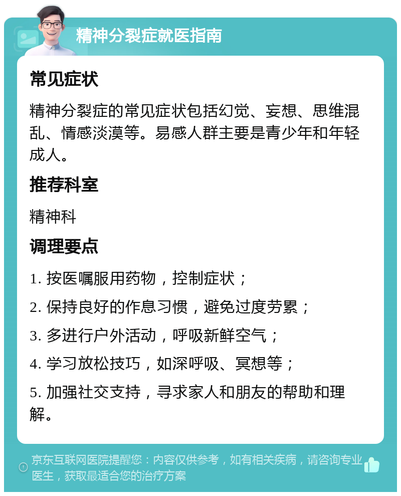 精神分裂症就医指南 常见症状 精神分裂症的常见症状包括幻觉、妄想、思维混乱、情感淡漠等。易感人群主要是青少年和年轻成人。 推荐科室 精神科 调理要点 1. 按医嘱服用药物，控制症状； 2. 保持良好的作息习惯，避免过度劳累； 3. 多进行户外活动，呼吸新鲜空气； 4. 学习放松技巧，如深呼吸、冥想等； 5. 加强社交支持，寻求家人和朋友的帮助和理解。