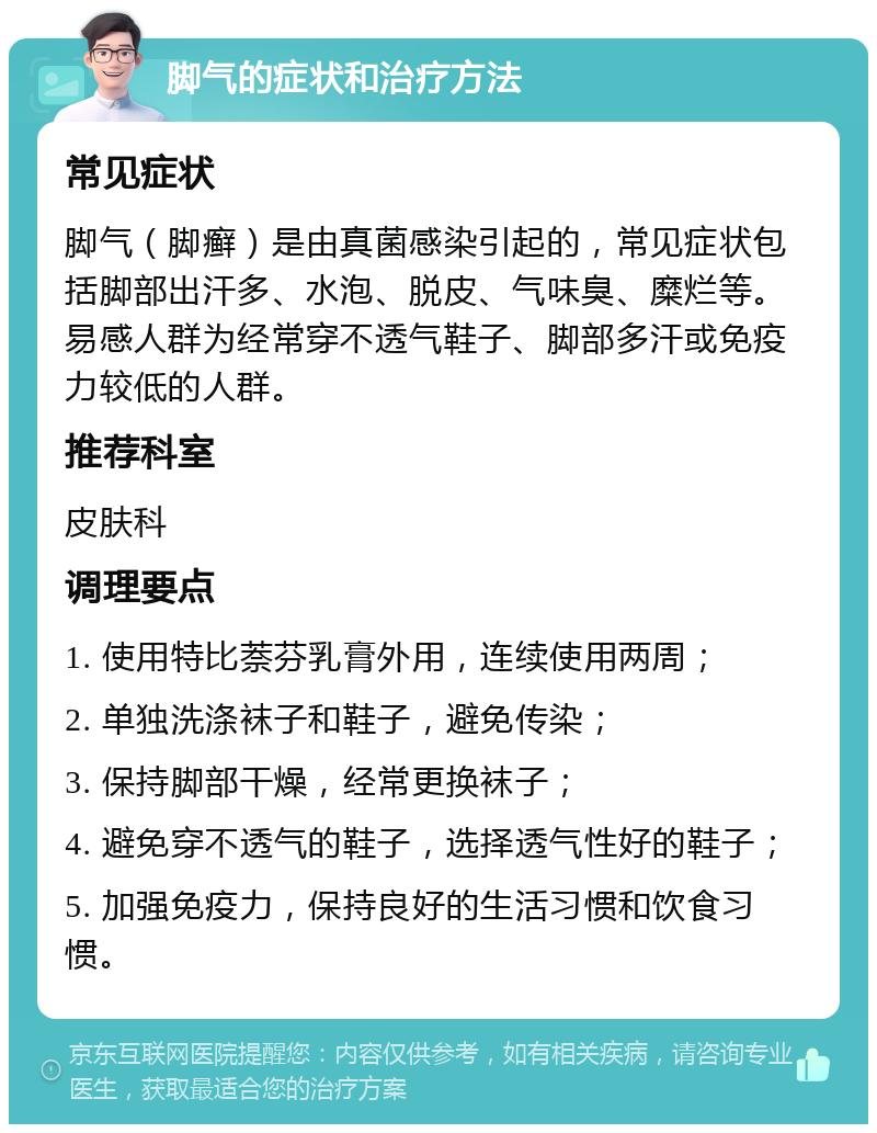 脚气的症状和治疗方法 常见症状 脚气（脚癣）是由真菌感染引起的，常见症状包括脚部出汗多、水泡、脱皮、气味臭、糜烂等。易感人群为经常穿不透气鞋子、脚部多汗或免疫力较低的人群。 推荐科室 皮肤科 调理要点 1. 使用特比萘芬乳膏外用，连续使用两周； 2. 单独洗涤袜子和鞋子，避免传染； 3. 保持脚部干燥，经常更换袜子； 4. 避免穿不透气的鞋子，选择透气性好的鞋子； 5. 加强免疫力，保持良好的生活习惯和饮食习惯。