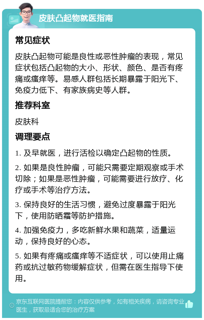 皮肤凸起物就医指南 常见症状 皮肤凸起物可能是良性或恶性肿瘤的表现，常见症状包括凸起物的大小、形状、颜色、是否有疼痛或瘙痒等。易感人群包括长期暴露于阳光下、免疫力低下、有家族病史等人群。 推荐科室 皮肤科 调理要点 1. 及早就医，进行活检以确定凸起物的性质。 2. 如果是良性肿瘤，可能只需要定期观察或手术切除；如果是恶性肿瘤，可能需要进行放疗、化疗或手术等治疗方法。 3. 保持良好的生活习惯，避免过度暴露于阳光下，使用防晒霜等防护措施。 4. 加强免疫力，多吃新鲜水果和蔬菜，适量运动，保持良好的心态。 5. 如果有疼痛或瘙痒等不适症状，可以使用止痛药或抗过敏药物缓解症状，但需在医生指导下使用。