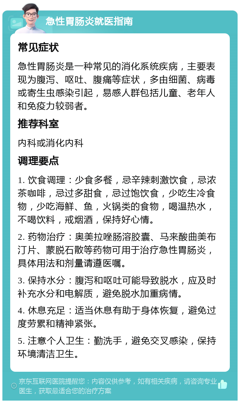 急性胃肠炎就医指南 常见症状 急性胃肠炎是一种常见的消化系统疾病，主要表现为腹泻、呕吐、腹痛等症状，多由细菌、病毒或寄生虫感染引起，易感人群包括儿童、老年人和免疫力较弱者。 推荐科室 内科或消化内科 调理要点 1. 饮食调理：少食多餐，忌辛辣刺激饮食，忌浓茶咖啡，忌过多甜食，忌过饱饮食，少吃生冷食物，少吃海鲜、鱼，火锅类的食物，喝温热水，不喝饮料，戒烟酒，保持好心情。 2. 药物治疗：奥美拉唑肠溶胶囊、马来酸曲美布汀片、蒙脱石散等药物可用于治疗急性胃肠炎，具体用法和剂量请遵医嘱。 3. 保持水分：腹泻和呕吐可能导致脱水，应及时补充水分和电解质，避免脱水加重病情。 4. 休息充足：适当休息有助于身体恢复，避免过度劳累和精神紧张。 5. 注意个人卫生：勤洗手，避免交叉感染，保持环境清洁卫生。