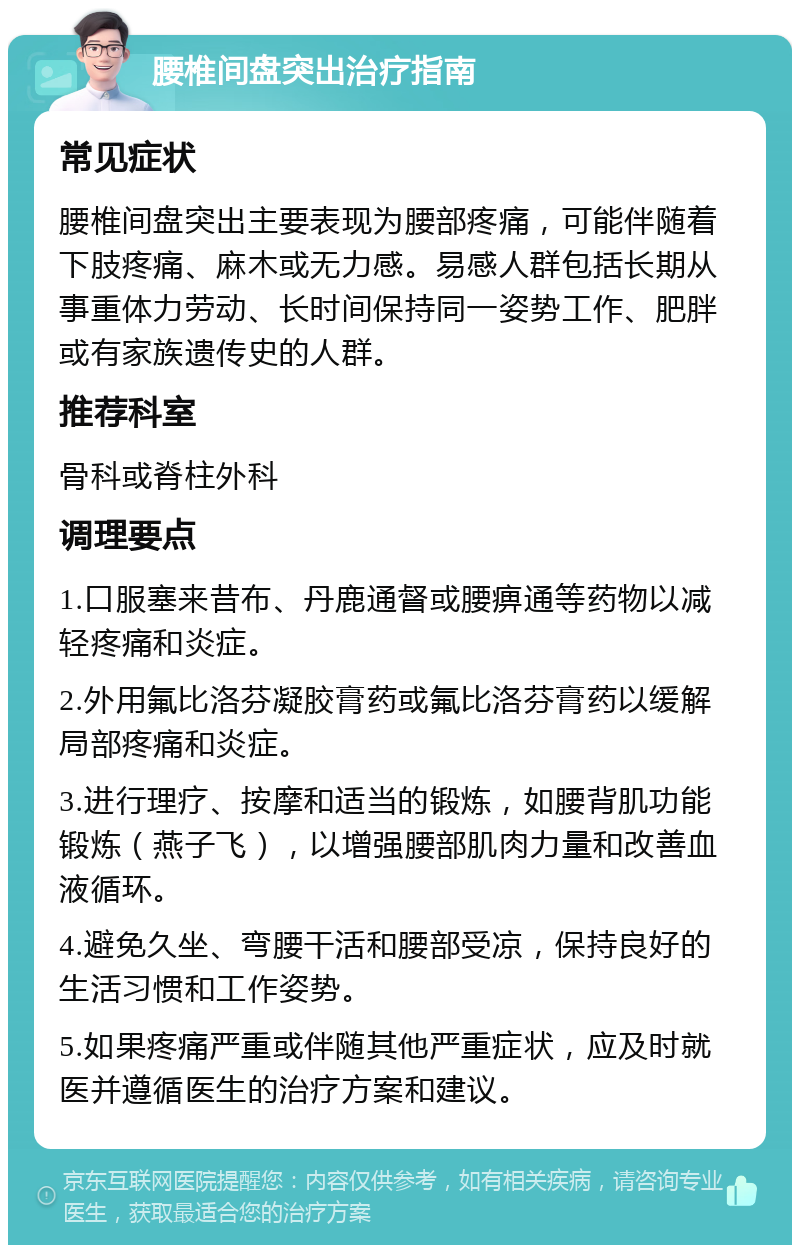 腰椎间盘突出治疗指南 常见症状 腰椎间盘突出主要表现为腰部疼痛，可能伴随着下肢疼痛、麻木或无力感。易感人群包括长期从事重体力劳动、长时间保持同一姿势工作、肥胖或有家族遗传史的人群。 推荐科室 骨科或脊柱外科 调理要点 1.口服塞来昔布、丹鹿通督或腰痹通等药物以减轻疼痛和炎症。 2.外用氟比洛芬凝胶膏药或氟比洛芬膏药以缓解局部疼痛和炎症。 3.进行理疗、按摩和适当的锻炼，如腰背肌功能锻炼（燕子飞），以增强腰部肌肉力量和改善血液循环。 4.避免久坐、弯腰干活和腰部受凉，保持良好的生活习惯和工作姿势。 5.如果疼痛严重或伴随其他严重症状，应及时就医并遵循医生的治疗方案和建议。