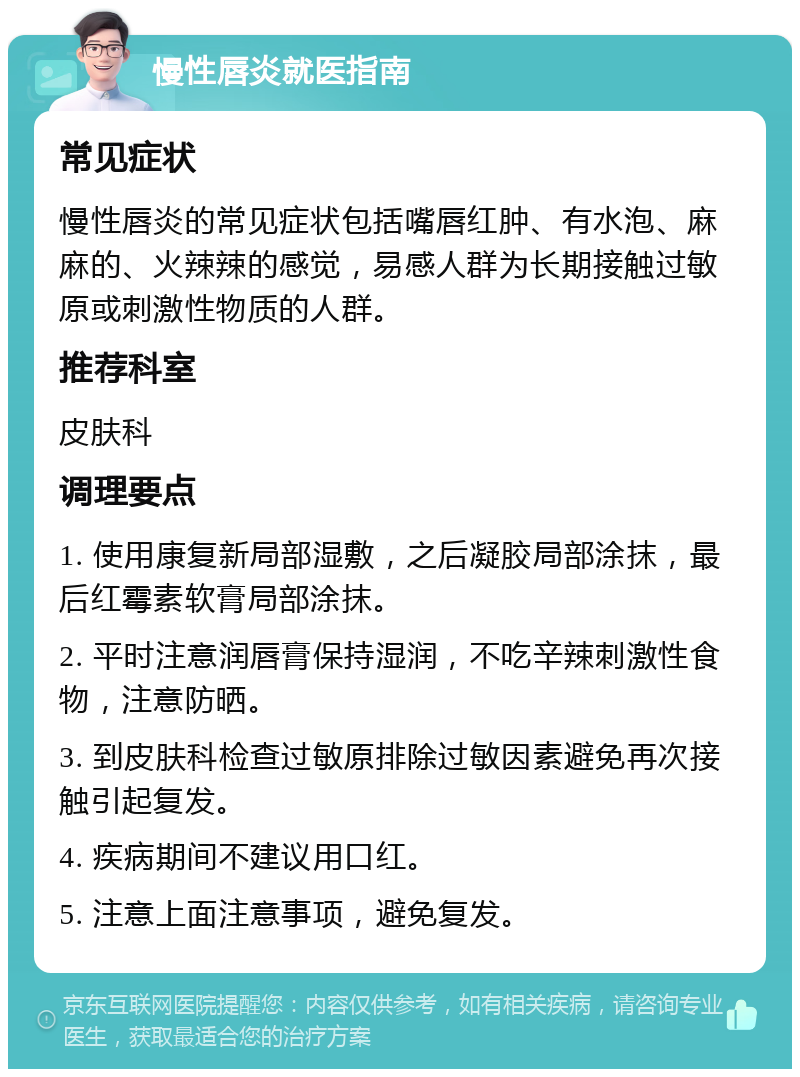 慢性唇炎就医指南 常见症状 慢性唇炎的常见症状包括嘴唇红肿、有水泡、麻麻的、火辣辣的感觉，易感人群为长期接触过敏原或刺激性物质的人群。 推荐科室 皮肤科 调理要点 1. 使用康复新局部湿敷，之后凝胶局部涂抹，最后红霉素软膏局部涂抹。 2. 平时注意润唇膏保持湿润，不吃辛辣刺激性食物，注意防晒。 3. 到皮肤科检查过敏原排除过敏因素避免再次接触引起复发。 4. 疾病期间不建议用口红。 5. 注意上面注意事项，避免复发。