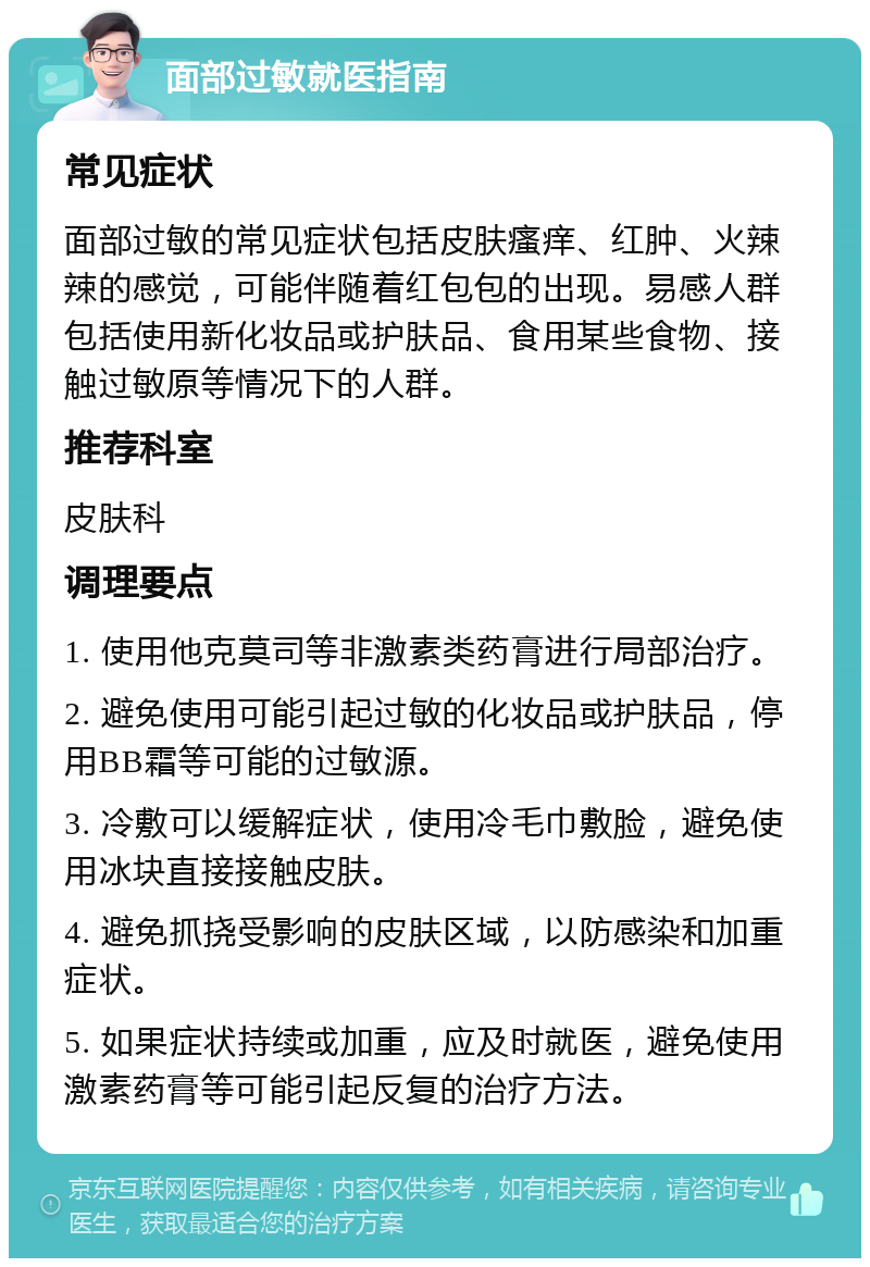 面部过敏就医指南 常见症状 面部过敏的常见症状包括皮肤瘙痒、红肿、火辣辣的感觉，可能伴随着红包包的出现。易感人群包括使用新化妆品或护肤品、食用某些食物、接触过敏原等情况下的人群。 推荐科室 皮肤科 调理要点 1. 使用他克莫司等非激素类药膏进行局部治疗。 2. 避免使用可能引起过敏的化妆品或护肤品，停用BB霜等可能的过敏源。 3. 冷敷可以缓解症状，使用冷毛巾敷脸，避免使用冰块直接接触皮肤。 4. 避免抓挠受影响的皮肤区域，以防感染和加重症状。 5. 如果症状持续或加重，应及时就医，避免使用激素药膏等可能引起反复的治疗方法。