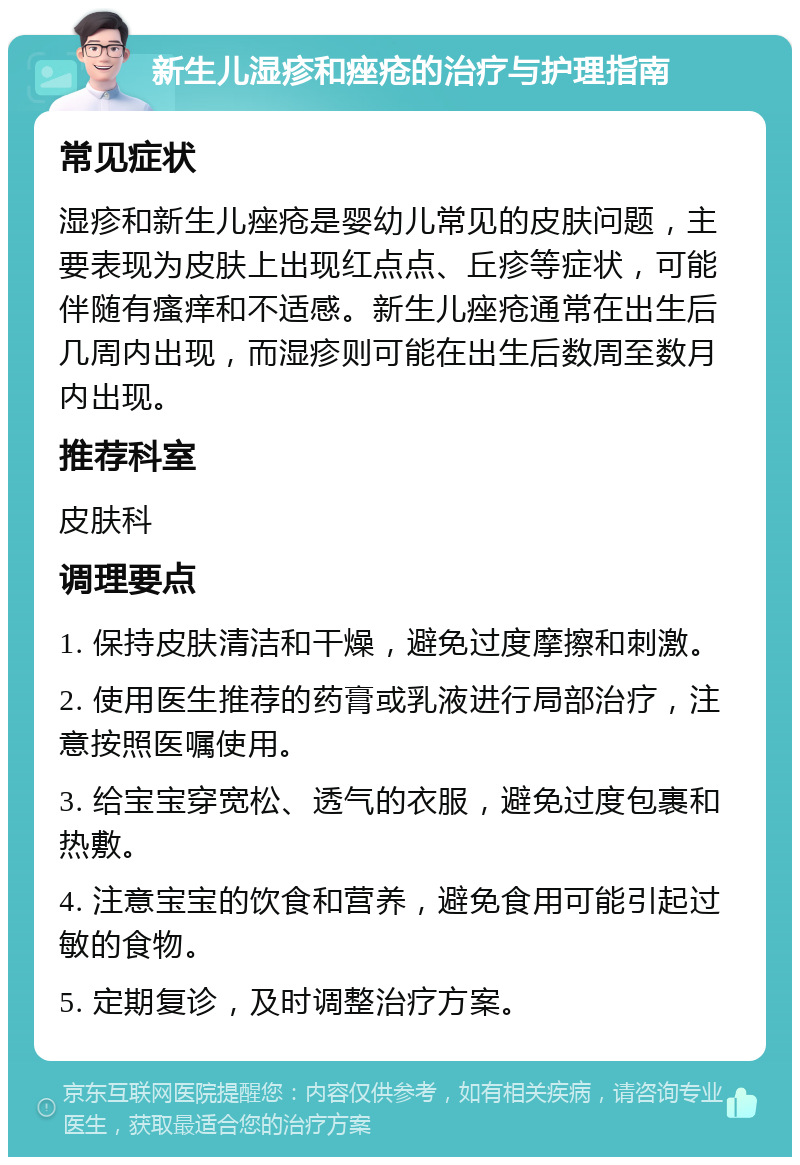 新生儿湿疹和痤疮的治疗与护理指南 常见症状 湿疹和新生儿痤疮是婴幼儿常见的皮肤问题，主要表现为皮肤上出现红点点、丘疹等症状，可能伴随有瘙痒和不适感。新生儿痤疮通常在出生后几周内出现，而湿疹则可能在出生后数周至数月内出现。 推荐科室 皮肤科 调理要点 1. 保持皮肤清洁和干燥，避免过度摩擦和刺激。 2. 使用医生推荐的药膏或乳液进行局部治疗，注意按照医嘱使用。 3. 给宝宝穿宽松、透气的衣服，避免过度包裹和热敷。 4. 注意宝宝的饮食和营养，避免食用可能引起过敏的食物。 5. 定期复诊，及时调整治疗方案。