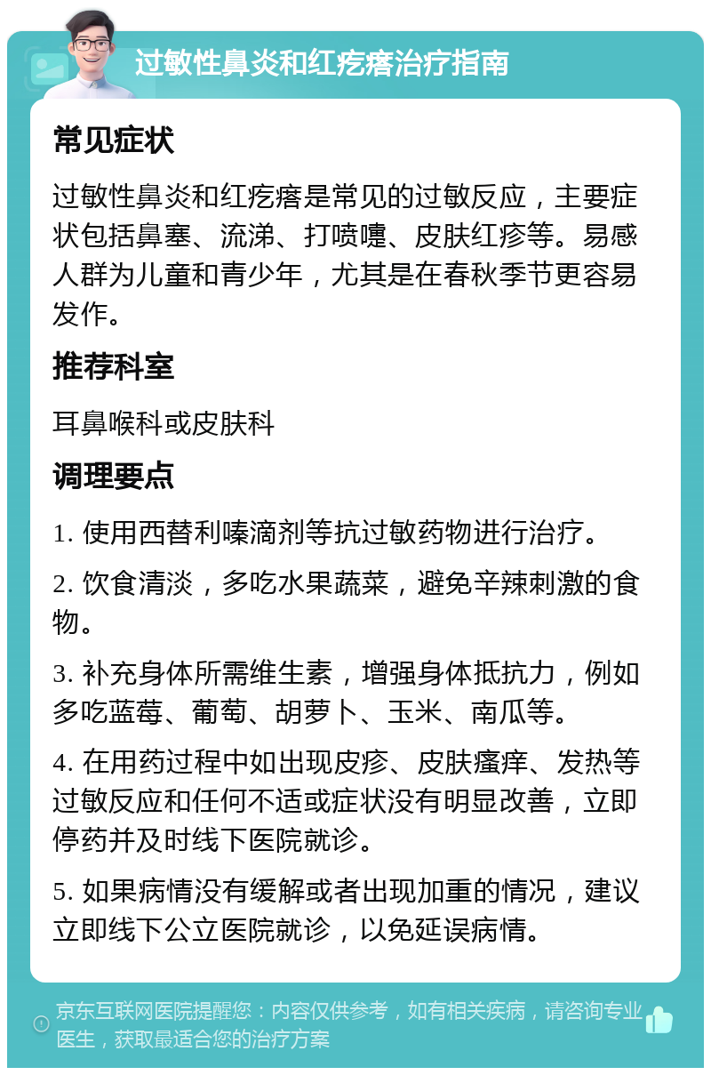 过敏性鼻炎和红疙瘩治疗指南 常见症状 过敏性鼻炎和红疙瘩是常见的过敏反应，主要症状包括鼻塞、流涕、打喷嚏、皮肤红疹等。易感人群为儿童和青少年，尤其是在春秋季节更容易发作。 推荐科室 耳鼻喉科或皮肤科 调理要点 1. 使用西替利嗪滴剂等抗过敏药物进行治疗。 2. 饮食清淡，多吃水果蔬菜，避免辛辣刺激的食物。 3. 补充身体所需维生素，增强身体抵抗力，例如多吃蓝莓、葡萄、胡萝卜、玉米、南瓜等。 4. 在用药过程中如出现皮疹、皮肤瘙痒、发热等过敏反应和任何不适或症状没有明显改善，立即停药并及时线下医院就诊。 5. 如果病情没有缓解或者出现加重的情况，建议立即线下公立医院就诊，以免延误病情。