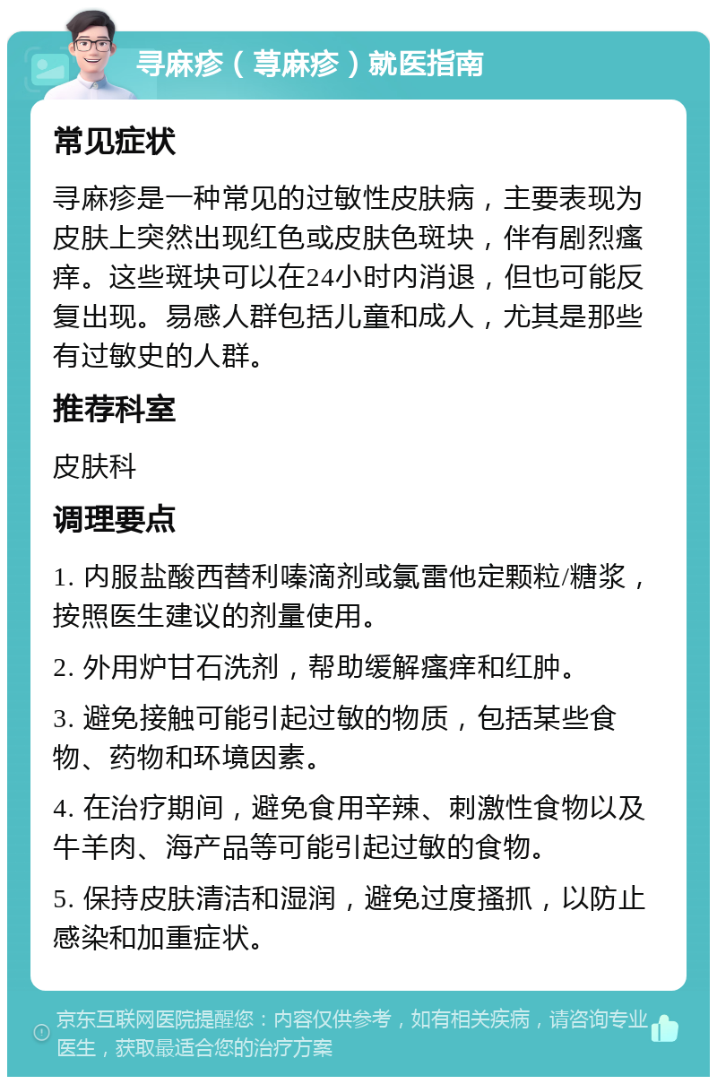 寻麻疹（荨麻疹）就医指南 常见症状 寻麻疹是一种常见的过敏性皮肤病，主要表现为皮肤上突然出现红色或皮肤色斑块，伴有剧烈瘙痒。这些斑块可以在24小时内消退，但也可能反复出现。易感人群包括儿童和成人，尤其是那些有过敏史的人群。 推荐科室 皮肤科 调理要点 1. 内服盐酸西替利嗪滴剂或氯雷他定颗粒/糖浆，按照医生建议的剂量使用。 2. 外用炉甘石洗剂，帮助缓解瘙痒和红肿。 3. 避免接触可能引起过敏的物质，包括某些食物、药物和环境因素。 4. 在治疗期间，避免食用辛辣、刺激性食物以及牛羊肉、海产品等可能引起过敏的食物。 5. 保持皮肤清洁和湿润，避免过度搔抓，以防止感染和加重症状。