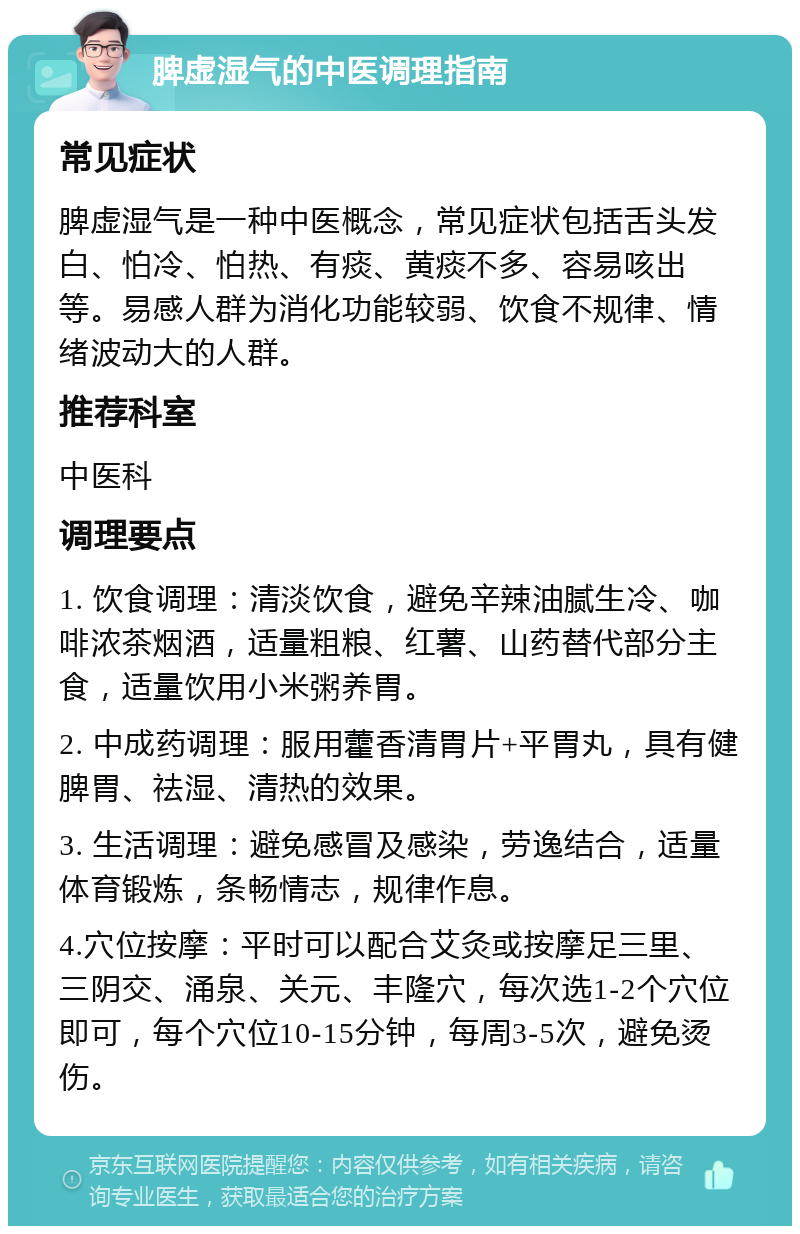 脾虚湿气的中医调理指南 常见症状 脾虚湿气是一种中医概念，常见症状包括舌头发白、怕冷、怕热、有痰、黄痰不多、容易咳出等。易感人群为消化功能较弱、饮食不规律、情绪波动大的人群。 推荐科室 中医科 调理要点 1. 饮食调理：清淡饮食，避免辛辣油腻生冷、咖啡浓茶烟酒，适量粗粮、红薯、山药替代部分主食，适量饮用小米粥养胃。 2. 中成药调理：服用藿香清胃片+平胃丸，具有健脾胃、祛湿、清热的效果。 3. 生活调理：避免感冒及感染，劳逸结合，适量体育锻炼，条畅情志，规律作息。 4.穴位按摩：平时可以配合艾灸或按摩足三里、三阴交、涌泉、关元、丰隆穴，每次选1-2个穴位即可，每个穴位10-15分钟，每周3-5次，避免烫伤。