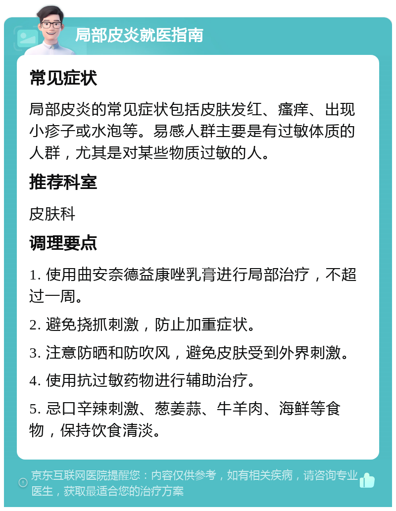 局部皮炎就医指南 常见症状 局部皮炎的常见症状包括皮肤发红、瘙痒、出现小疹子或水泡等。易感人群主要是有过敏体质的人群，尤其是对某些物质过敏的人。 推荐科室 皮肤科 调理要点 1. 使用曲安奈德益康唑乳膏进行局部治疗，不超过一周。 2. 避免挠抓刺激，防止加重症状。 3. 注意防晒和防吹风，避免皮肤受到外界刺激。 4. 使用抗过敏药物进行辅助治疗。 5. 忌口辛辣刺激、葱姜蒜、牛羊肉、海鲜等食物，保持饮食清淡。