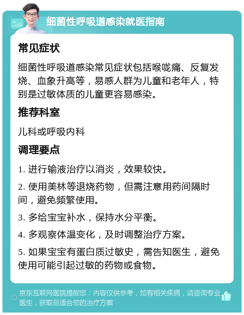 细菌性呼吸道感染就医指南 常见症状 细菌性呼吸道感染常见症状包括喉咙痛、反复发烧、血象升高等，易感人群为儿童和老年人，特别是过敏体质的儿童更容易感染。 推荐科室 儿科或呼吸内科 调理要点 1. 进行输液治疗以消炎，效果较快。 2. 使用美林等退烧药物，但需注意用药间隔时间，避免频繁使用。 3. 多给宝宝补水，保持水分平衡。 4. 多观察体温变化，及时调整治疗方案。 5. 如果宝宝有蛋白质过敏史，需告知医生，避免使用可能引起过敏的药物或食物。