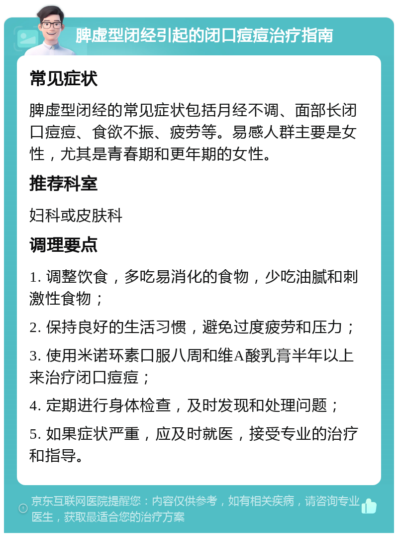 脾虚型闭经引起的闭口痘痘治疗指南 常见症状 脾虚型闭经的常见症状包括月经不调、面部长闭口痘痘、食欲不振、疲劳等。易感人群主要是女性，尤其是青春期和更年期的女性。 推荐科室 妇科或皮肤科 调理要点 1. 调整饮食，多吃易消化的食物，少吃油腻和刺激性食物； 2. 保持良好的生活习惯，避免过度疲劳和压力； 3. 使用米诺环素口服八周和维A酸乳膏半年以上来治疗闭口痘痘； 4. 定期进行身体检查，及时发现和处理问题； 5. 如果症状严重，应及时就医，接受专业的治疗和指导。