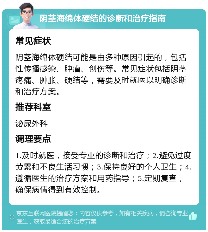 阴茎海绵体硬结的诊断和治疗指南 常见症状 阴茎海绵体硬结可能是由多种原因引起的，包括性传播感染、肿瘤、创伤等。常见症状包括阴茎疼痛、肿胀、硬结等，需要及时就医以明确诊断和治疗方案。 推荐科室 泌尿外科 调理要点 1.及时就医，接受专业的诊断和治疗；2.避免过度劳累和不良生活习惯；3.保持良好的个人卫生；4.遵循医生的治疗方案和用药指导；5.定期复查，确保病情得到有效控制。