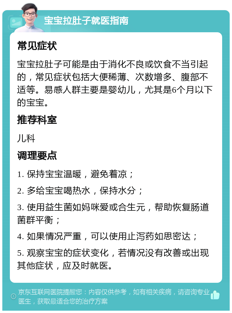 宝宝拉肚子就医指南 常见症状 宝宝拉肚子可能是由于消化不良或饮食不当引起的，常见症状包括大便稀薄、次数增多、腹部不适等。易感人群主要是婴幼儿，尤其是6个月以下的宝宝。 推荐科室 儿科 调理要点 1. 保持宝宝温暖，避免着凉； 2. 多给宝宝喝热水，保持水分； 3. 使用益生菌如妈咪爱或合生元，帮助恢复肠道菌群平衡； 4. 如果情况严重，可以使用止泻药如思密达； 5. 观察宝宝的症状变化，若情况没有改善或出现其他症状，应及时就医。