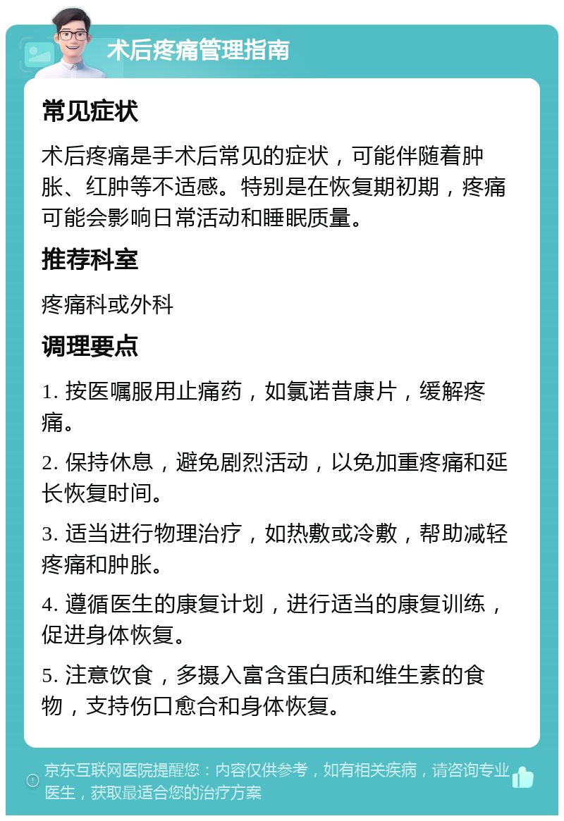 术后疼痛管理指南 常见症状 术后疼痛是手术后常见的症状，可能伴随着肿胀、红肿等不适感。特别是在恢复期初期，疼痛可能会影响日常活动和睡眠质量。 推荐科室 疼痛科或外科 调理要点 1. 按医嘱服用止痛药，如氯诺昔康片，缓解疼痛。 2. 保持休息，避免剧烈活动，以免加重疼痛和延长恢复时间。 3. 适当进行物理治疗，如热敷或冷敷，帮助减轻疼痛和肿胀。 4. 遵循医生的康复计划，进行适当的康复训练，促进身体恢复。 5. 注意饮食，多摄入富含蛋白质和维生素的食物，支持伤口愈合和身体恢复。