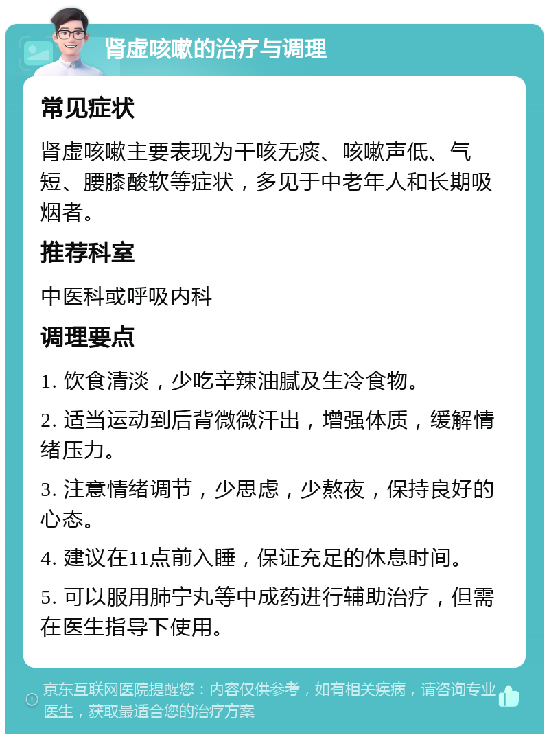 肾虚咳嗽的治疗与调理 常见症状 肾虚咳嗽主要表现为干咳无痰、咳嗽声低、气短、腰膝酸软等症状，多见于中老年人和长期吸烟者。 推荐科室 中医科或呼吸内科 调理要点 1. 饮食清淡，少吃辛辣油腻及生冷食物。 2. 适当运动到后背微微汗出，增强体质，缓解情绪压力。 3. 注意情绪调节，少思虑，少熬夜，保持良好的心态。 4. 建议在11点前入睡，保证充足的休息时间。 5. 可以服用肺宁丸等中成药进行辅助治疗，但需在医生指导下使用。