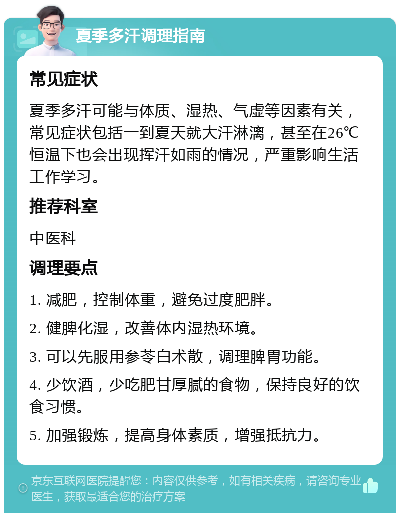 夏季多汗调理指南 常见症状 夏季多汗可能与体质、湿热、气虚等因素有关，常见症状包括一到夏天就大汗淋漓，甚至在26℃恒温下也会出现挥汗如雨的情况，严重影响生活工作学习。 推荐科室 中医科 调理要点 1. 减肥，控制体重，避免过度肥胖。 2. 健脾化湿，改善体内湿热环境。 3. 可以先服用参苓白术散，调理脾胃功能。 4. 少饮酒，少吃肥甘厚腻的食物，保持良好的饮食习惯。 5. 加强锻炼，提高身体素质，增强抵抗力。