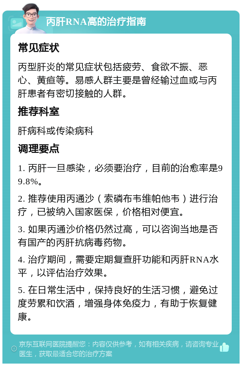 丙肝RNA高的治疗指南 常见症状 丙型肝炎的常见症状包括疲劳、食欲不振、恶心、黄疸等。易感人群主要是曾经输过血或与丙肝患者有密切接触的人群。 推荐科室 肝病科或传染病科 调理要点 1. 丙肝一旦感染，必须要治疗，目前的治愈率是99.8%。 2. 推荐使用丙通沙（索磷布韦维帕他韦）进行治疗，已被纳入国家医保，价格相对便宜。 3. 如果丙通沙价格仍然过高，可以咨询当地是否有国产的丙肝抗病毒药物。 4. 治疗期间，需要定期复查肝功能和丙肝RNA水平，以评估治疗效果。 5. 在日常生活中，保持良好的生活习惯，避免过度劳累和饮酒，增强身体免疫力，有助于恢复健康。