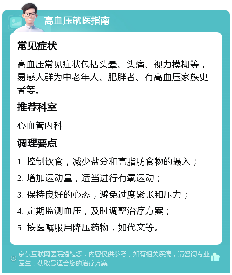 高血压就医指南 常见症状 高血压常见症状包括头晕、头痛、视力模糊等，易感人群为中老年人、肥胖者、有高血压家族史者等。 推荐科室 心血管内科 调理要点 1. 控制饮食，减少盐分和高脂肪食物的摄入； 2. 增加运动量，适当进行有氧运动； 3. 保持良好的心态，避免过度紧张和压力； 4. 定期监测血压，及时调整治疗方案； 5. 按医嘱服用降压药物，如代文等。