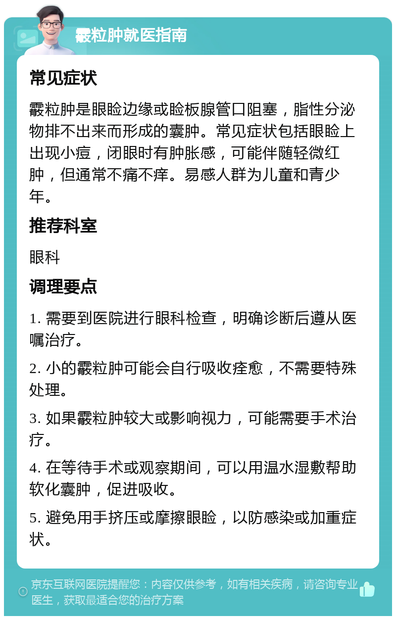 霰粒肿就医指南 常见症状 霰粒肿是眼睑边缘或睑板腺管口阻塞，脂性分泌物排不出来而形成的囊肿。常见症状包括眼睑上出现小痘，闭眼时有肿胀感，可能伴随轻微红肿，但通常不痛不痒。易感人群为儿童和青少年。 推荐科室 眼科 调理要点 1. 需要到医院进行眼科检查，明确诊断后遵从医嘱治疗。 2. 小的霰粒肿可能会自行吸收痊愈，不需要特殊处理。 3. 如果霰粒肿较大或影响视力，可能需要手术治疗。 4. 在等待手术或观察期间，可以用温水湿敷帮助软化囊肿，促进吸收。 5. 避免用手挤压或摩擦眼睑，以防感染或加重症状。