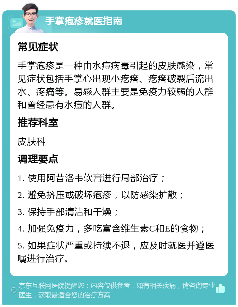 手掌疱疹就医指南 常见症状 手掌疱疹是一种由水痘病毒引起的皮肤感染，常见症状包括手掌心出现小疙瘩、疙瘩破裂后流出水、疼痛等。易感人群主要是免疫力较弱的人群和曾经患有水痘的人群。 推荐科室 皮肤科 调理要点 1. 使用阿昔洛韦软膏进行局部治疗； 2. 避免挤压或破坏疱疹，以防感染扩散； 3. 保持手部清洁和干燥； 4. 加强免疫力，多吃富含维生素C和E的食物； 5. 如果症状严重或持续不退，应及时就医并遵医嘱进行治疗。