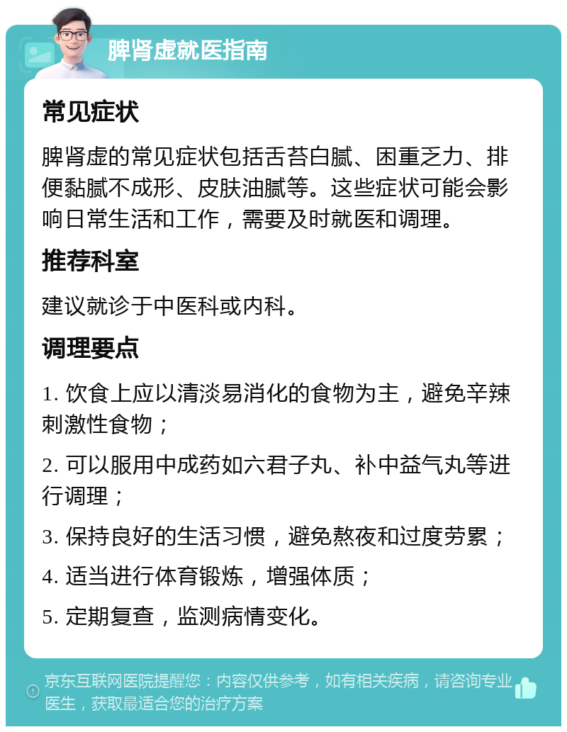 脾肾虚就医指南 常见症状 脾肾虚的常见症状包括舌苔白腻、困重乏力、排便黏腻不成形、皮肤油腻等。这些症状可能会影响日常生活和工作，需要及时就医和调理。 推荐科室 建议就诊于中医科或内科。 调理要点 1. 饮食上应以清淡易消化的食物为主，避免辛辣刺激性食物； 2. 可以服用中成药如六君子丸、补中益气丸等进行调理； 3. 保持良好的生活习惯，避免熬夜和过度劳累； 4. 适当进行体育锻炼，增强体质； 5. 定期复查，监测病情变化。